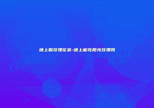 晚上喝玫瑰花茶-晚上能吃阳光玫瑰吗