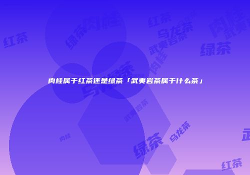 肉桂属于红茶还是绿茶「武夷岩茶属于什么茶」