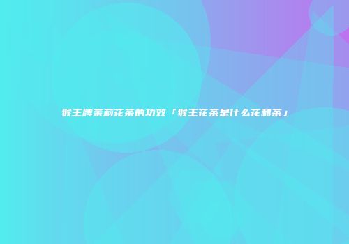 猴王牌茉莉花茶的功效「猴王花茶是什么花和茶」