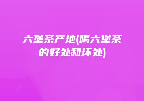 六堡茶产地(喝六堡茶的好处和坏处)