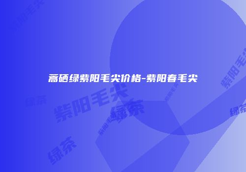 蒿硒绿紫阳毛尖价格-紫阳春毛尖