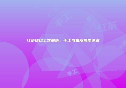 红茶揉捻工艺解析：手工与机器操作详解