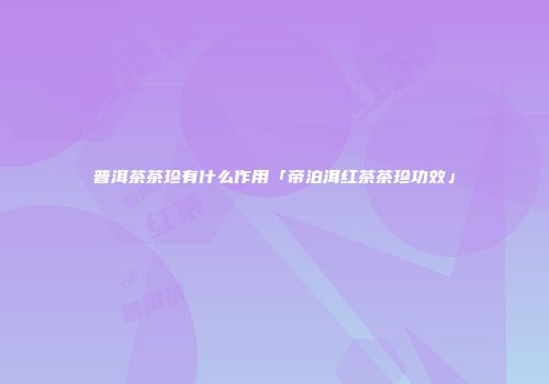 普洱茶茶珍有什么作用「帝泊洱红茶茶珍功效」