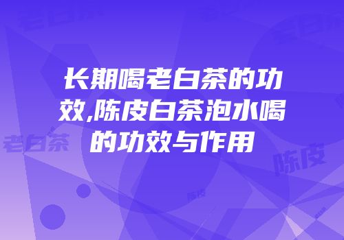 长期喝老白茶的功效,陈皮白茶泡水喝的功效与作用