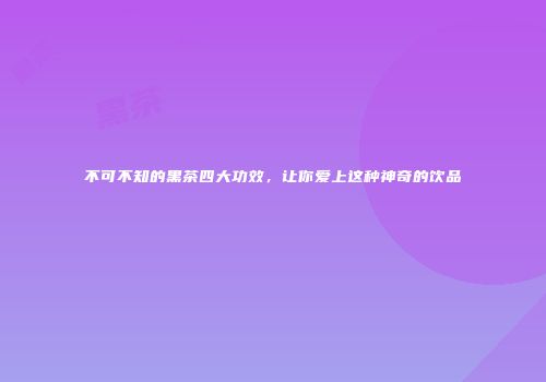 不可不知的黑茶四大功效，让你爱上这种神奇的饮品