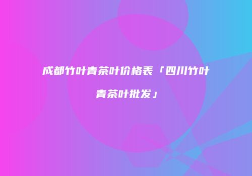 成都竹叶青茶叶价格表「四川竹叶青茶叶批发」