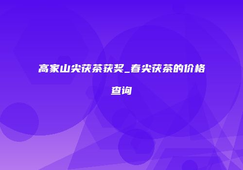 高家山尖茯茶获奖_春尖茯茶的价格查询