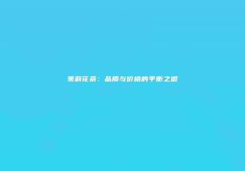 茉莉花茶：品质与价格的平衡之道