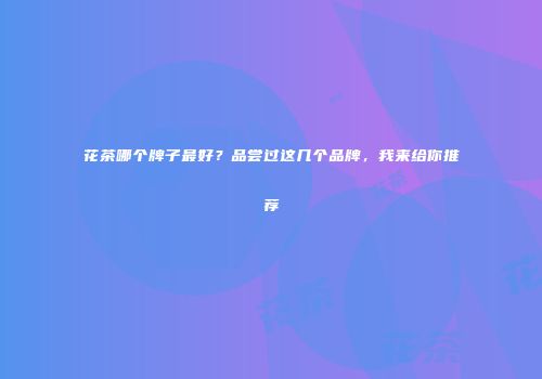 花茶哪个牌子最好？品尝过这几个品牌，我来给你推荐