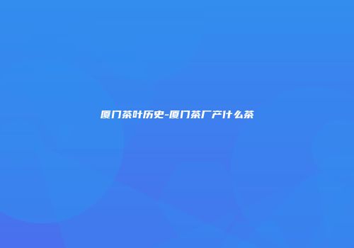 厦门茶叶历史-厦门茶厂产什么茶
