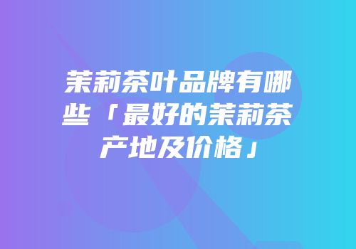 茉莉茶叶品牌有哪些「最好的茉莉茶产地及价格」
