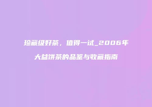 珍藏级好茶，值得一试_2006年大益饼茶的品鉴与收藏指南