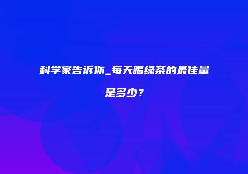 科学家告诉你_每天喝绿茶的最佳量是多少？