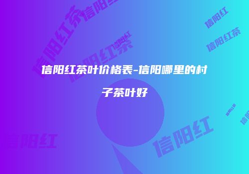 信阳红茶叶价格表-信阳哪里的村子茶叶好