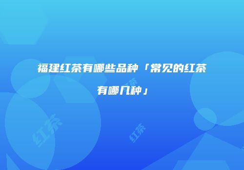 福建红茶有哪些品种「常见的红茶有哪几种」