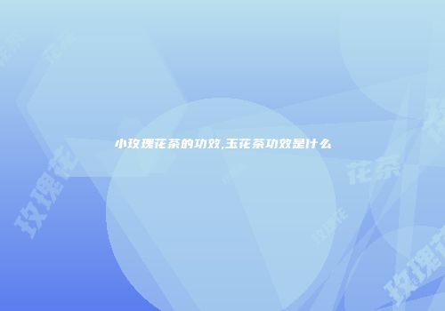 小玫瑰花茶的功效,玉花茶功效是什么