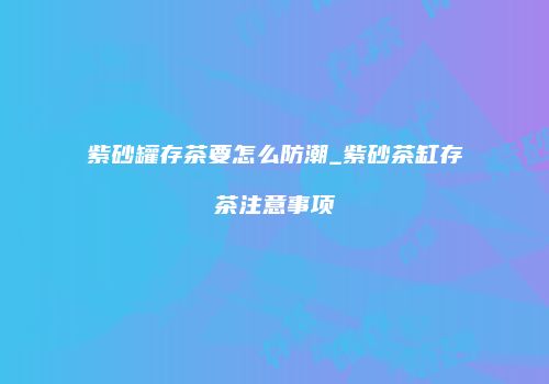 紫砂罐存茶要怎么防潮_紫砂茶缸存茶注意事项