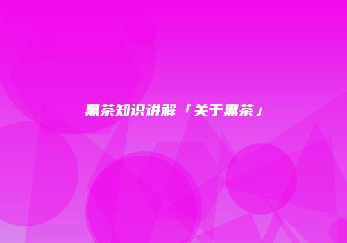 黑茶知识讲解「关于黑茶」