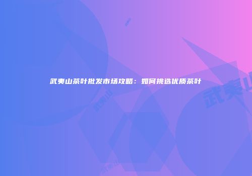 武夷山茶叶批发市场攻略：如何挑选优质茶叶