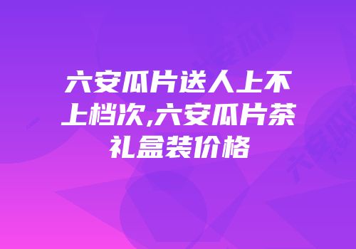 六安瓜片送人上不上档次,六安瓜片茶礼盒装价格