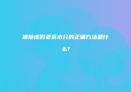 清除虚假老茶水分的正确方法是什么?