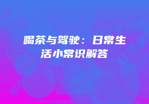 喝茶与驾驶：日常生活小常识解答