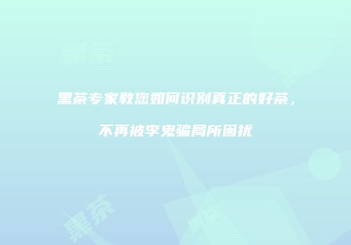 黑茶专家教您如何识别真正的好茶，不再被李鬼骗局所困扰