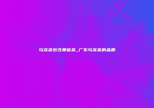 乌龙茶包含那些茶_广东乌龙茶的品质