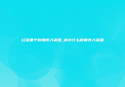 红茶哪个时期传入英国_茶叶什么时候传入英国