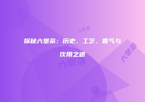 探秘六堡茶：历史、工艺、香气与饮用之道