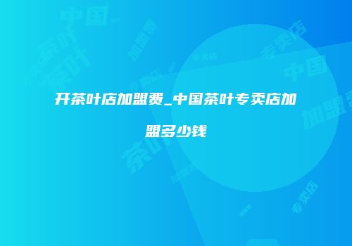 开茶叶店加盟费_中国茶叶专卖店加盟多少钱