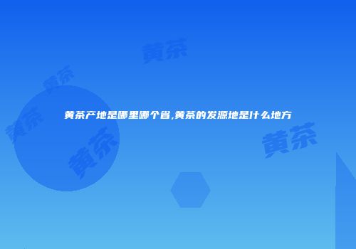 黄茶产地是哪里哪个省,黄茶的发源地是什么地方