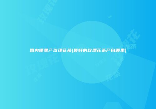 国内哪里产玫瑰花茶(最好的玫瑰花茶产自哪里)