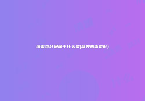 清香茶叶是属于什么茶(营养陈香茶叶)