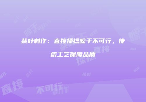 茶叶制作：直接揉捻晾干不可行，传统工艺保障品质