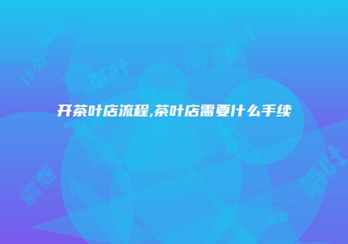 开茶叶店流程,茶叶店需要什么手续