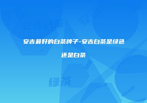 安吉最好的白茶牌子-安吉白茶是绿色还是白茶