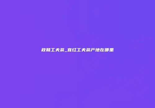 政和工夫茶_宜红工夫茶产地在哪里