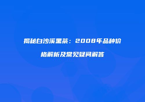 揭秘白沙溪黑茶：2008年品种价格解析及常见疑问解答