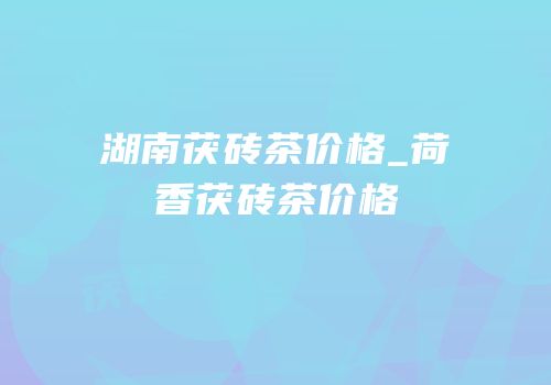 湖南茯砖茶价格_荷香茯砖茶价格