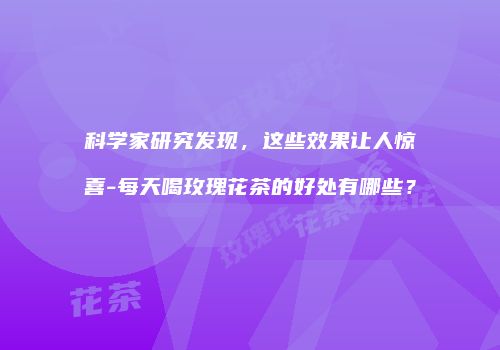 科学家研究发现，这些效果让人惊喜-每天喝玫瑰花茶的好处有哪些？