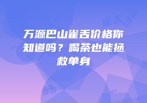 万源巴山雀舌价格你知道吗？喝茶也能拯救单身