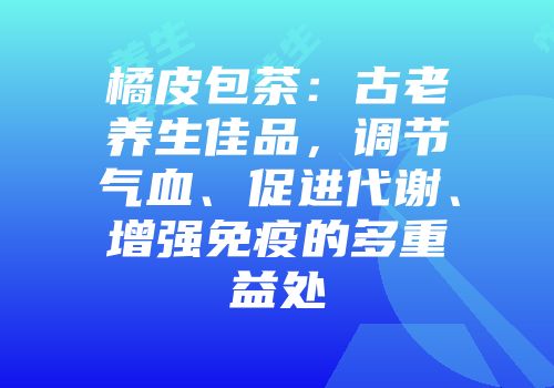 橘皮包茶：古老养生佳品，调节气血、促进代谢、增强免疫的多重益处