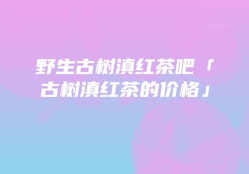 野生古树滇红茶吧「古树滇红茶的价格」