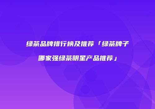 绿茶品牌排行榜及推荐「绿茶牌子哪家强绿茶明星产品推荐」