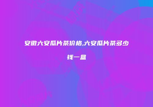 安徽六安瓜片茶价格,六安瓜片茶多少钱一盒
