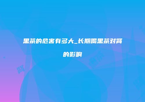黑茶的危害有多大_长期喝黑茶对肾的影响