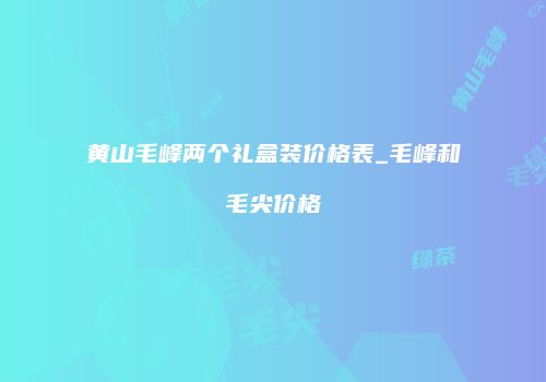 黄山毛峰两个礼盒装价格表_毛峰和毛尖价格
