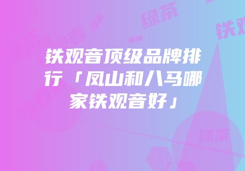 铁观音顶级品牌排行「凤山和八马哪家铁观音好」