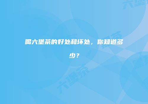 喝六堡茶的好处和坏处，你知道多少？